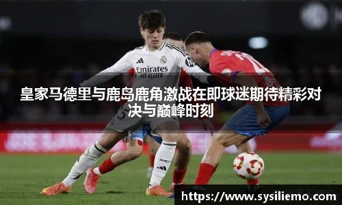 皇家马德里与鹿岛鹿角激战在即球迷期待精彩对决与巅峰时刻